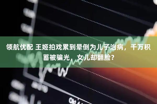 领航优配 王姬拍戏累到晕倒为儿子治病，千万积蓄被骗光，女儿却翻脸？