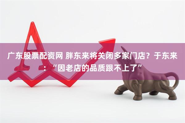 广东股票配资网 胖东来将关闭多家门店？于东来：“因老店的品质跟不上了”
