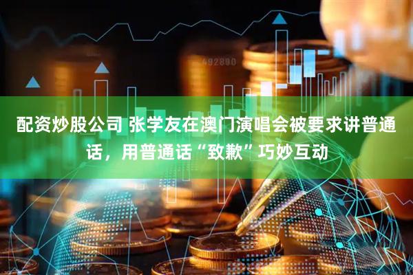配资炒股公司 张学友在澳门演唱会被要求讲普通话，用普通话“致歉”巧妙互动