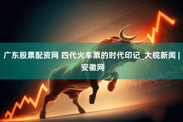 广东股票配资网 四代火车票的时代印记_大皖新闻 | 安徽网