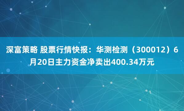 深富策略 股票行情快报：华测检测（300012）6月20日主力资金净卖出400.34万元