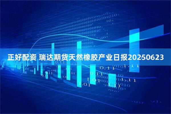 正好配资 瑞达期货天然橡胶产业日报20250623