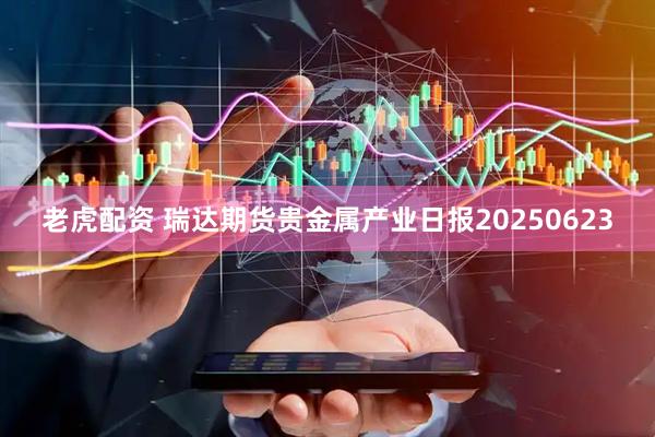 老虎配资 瑞达期货贵金属产业日报20250623