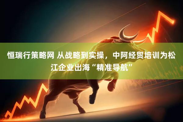 恒瑞行策略网 从战略到实操，中阿经贸培训为松江企业出海“精准导航”