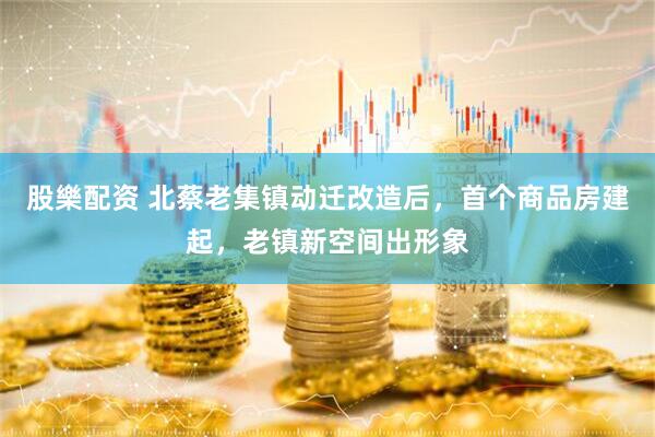 股樂配资 北蔡老集镇动迁改造后，首个商品房建起，老镇新空间出形象