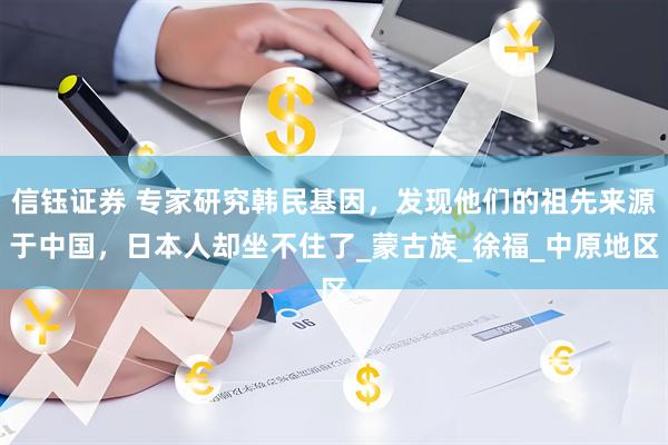信钰证券 专家研究韩民基因，发现他们的祖先来源于中国，日本人却坐不住了_蒙古族_徐福_中原地区