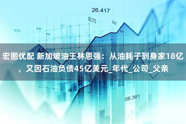 宏图优配 新加坡油王林恩强：从油耗子到身家18亿，又因石油负债45亿美元_年代_公司_父亲
