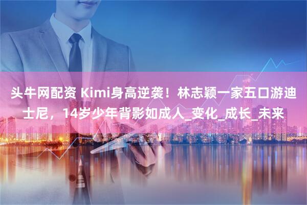 头牛网配资 Kimi身高逆袭！林志颖一家五口游迪士尼，14岁少年背影如成人_变化_成长_未来