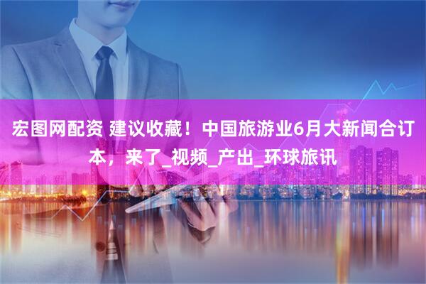 宏图网配资 建议收藏！中国旅游业6月大新闻合订本，来了_视频_产出_环球旅讯