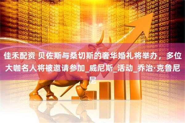 佳禾配资 贝佐斯与桑切斯的奢华婚礼将举办，多位大咖名人将被邀请参加_威尼斯_活动_乔治·克鲁尼