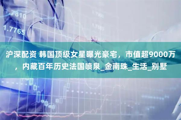 沪深配资 韩国顶级女星曝光豪宅，市值超9000万，内藏百年历史法国喷泉_金南珠_生活_别墅