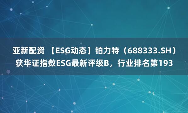 亚新配资 【ESG动态】铂力特（688333.SH）获华证指数ESG最新评级B，行业排名第193