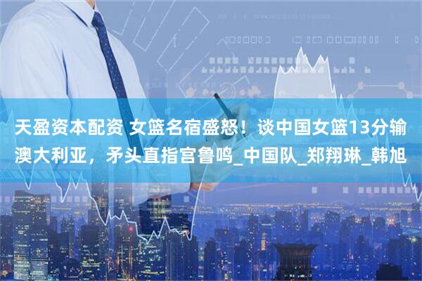 天盈资本配资 女篮名宿盛怒！谈中国女篮13分输澳大利亚，矛头直指宫鲁鸣_中国队_郑翔琳_韩旭
