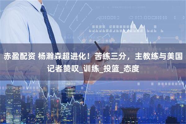 赤盈配资 杨瀚森超进化！苦练三分，主教练与美国记者赞叹_训练_投篮_态度