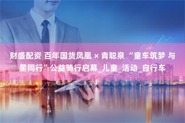 财盛配资 百年国货凤凰 × 青聪泉 “童车筑梦 与星同行”公益骑行启幕_儿童_活动_自行车