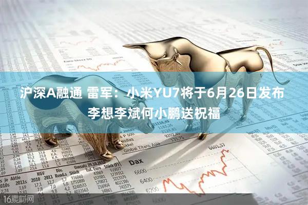 沪深A融通 雷军：小米YU7将于6月26日发布 李想李斌何小鹏送祝福