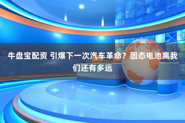 牛盘宝配资 引爆下一次汽车革命？固态电池离我们还有多远