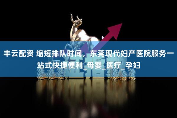 丰云配资 缩短排队时间，东莞现代妇产医院服务一站式快捷便利_母婴_医疗_孕妇