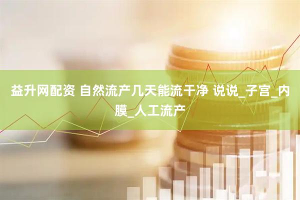 益升网配资 自然流产几天能流干净 说说_子宫_内膜_人工流产