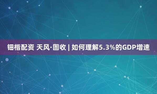钿楷配资 天风·固收 | 如何理解5.3%的GDP增速