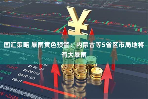 国汇策略 暴雨黄色预警：内蒙古等5省区市局地将有大暴雨