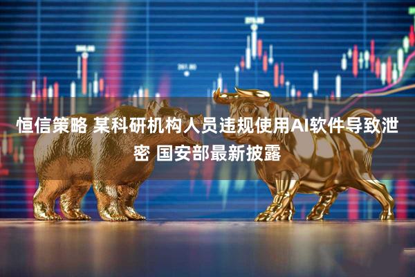 恒信策略 某科研机构人员违规使用AI软件导致泄密 国安部最新披露