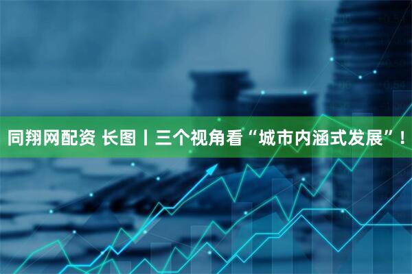 同翔网配资 长图丨三个视角看“城市内涵式发展”！