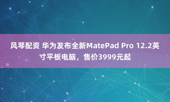 风琴配资 华为发布全新MatePad Pro 12.2英寸平板电脑，售价3999元起
