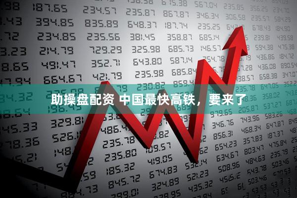 助操盘配资 中国最快高铁，要来了