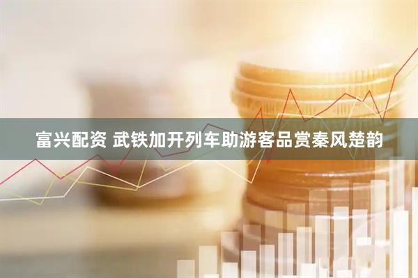 富兴配资 武铁加开列车助游客品赏秦风楚韵