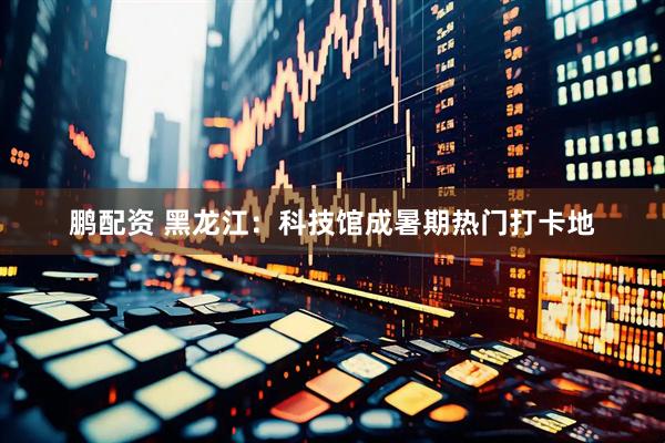 鹏配资 黑龙江：科技馆成暑期热门打卡地