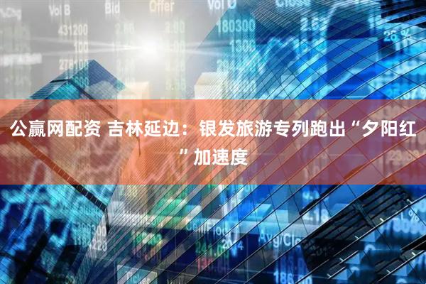 公赢网配资 吉林延边：银发旅游专列跑出“夕阳红”加速度