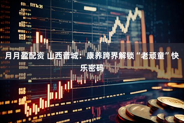 月月盈配资 山西晋城：康养跨界解锁“老顽童”快乐密码