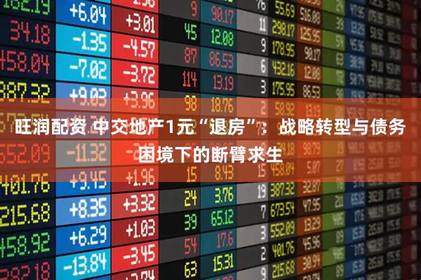 旺润配资 中交地产1元“退房”：战略转型与债务困境下的断臂求生