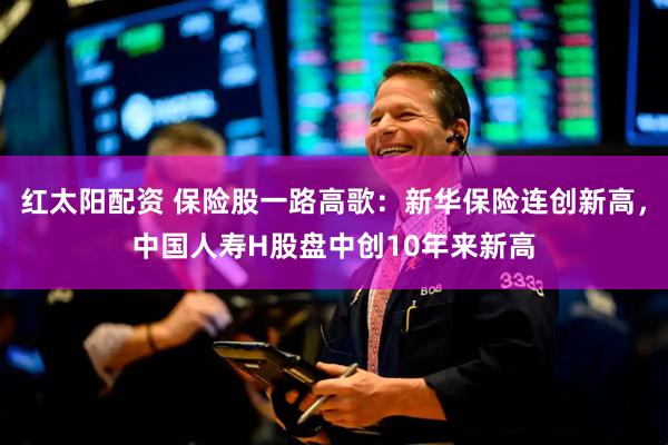 红太阳配资 保险股一路高歌：新华保险连创新高，中国人寿H股盘中创10年来新高