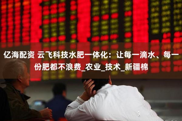 亿海配资 云飞科技水肥一体化：让每一滴水、每一份肥都不浪费_农业_技术_新疆棉