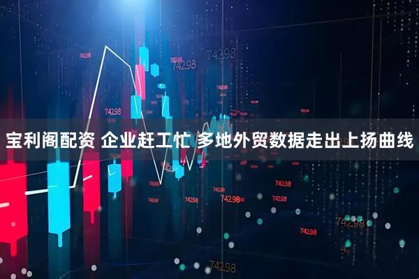 宝利阁配资 企业赶工忙 多地外贸数据走出上扬曲线