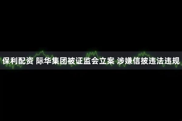 保利配资 际华集团被证监会立案 涉嫌信披违法违规
