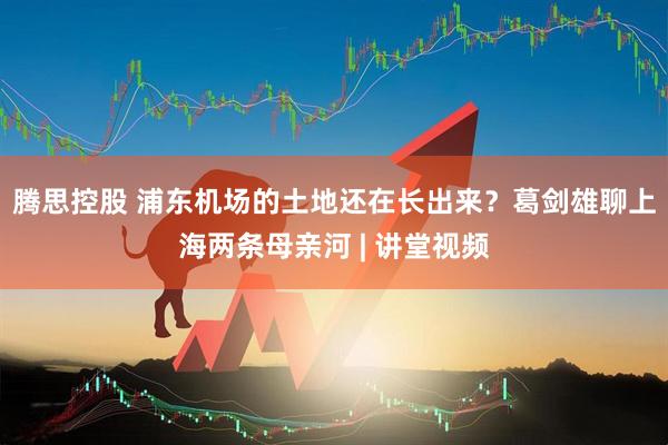 腾思控股 浦东机场的土地还在长出来？葛剑雄聊上海两条母亲河 | 讲堂视频