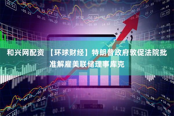 和兴网配资 【环球财经】特朗普政府敦促法院批准解雇美联储理事库克