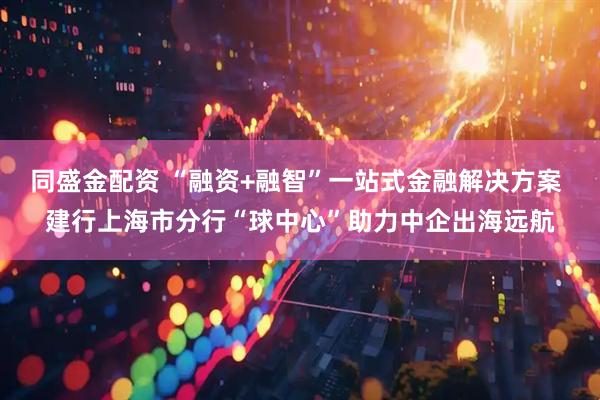 同盛金配资 “融资+融智”一站式金融解决方案 建行上海市分行“球中心”助力中企出海远航