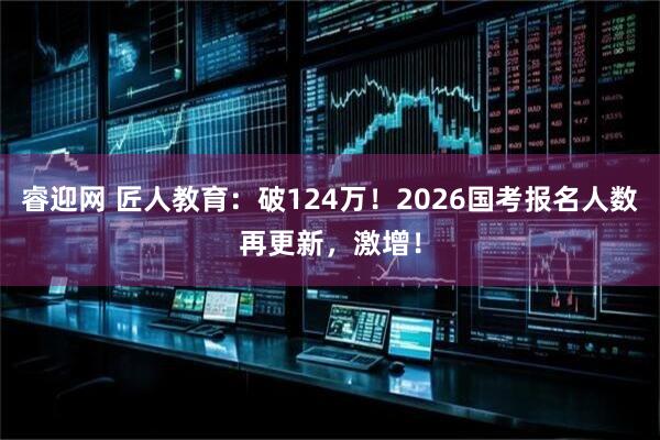睿迎网 匠人教育：破124万！2026国考报名人数再更新，激增！