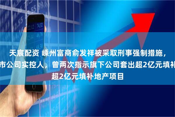 天宸配资 嵊州富商俞发祥被采取刑事强制措施，系三家上市公司实控人，曾两次指示旗下公司套出超2亿元填补地产项目