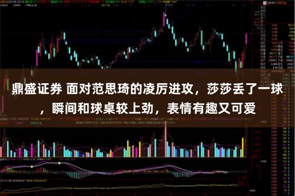 鼎盛证券 面对范思琦的凌厉进攻，莎莎丢了一球，瞬间和球桌较上劲，表情有趣又可爱