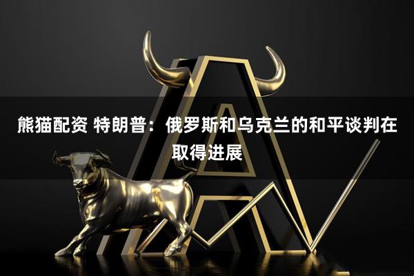 熊猫配资 特朗普：俄罗斯和乌克兰的和平谈判在取得进展