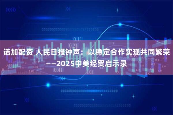 诺加配资 人民日报钟声:以稳定合作实现共同繁荣——2025中美经贸启示录