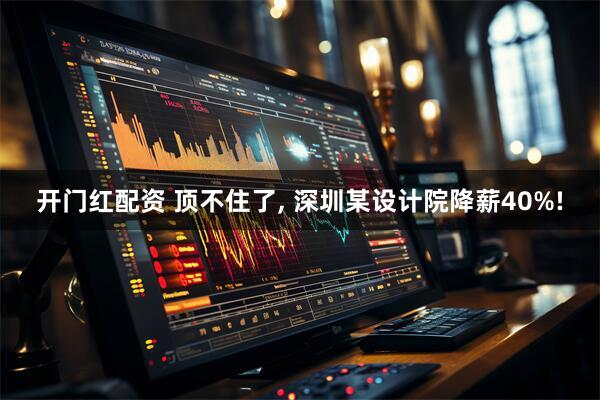 开门红配资 顶不住了, 深圳某设计院降薪40%!