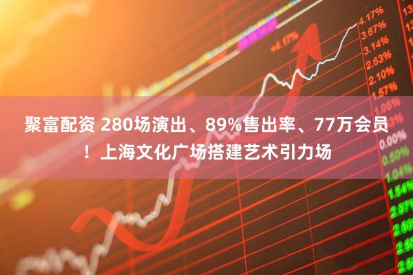 聚富配资 280场演出、89%售出率、77万会员！上海文化广场搭建艺术引力场