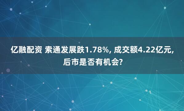 亿融配资 索通发展跌1.78%, 成交额4.22亿元, 后市是否有机会?