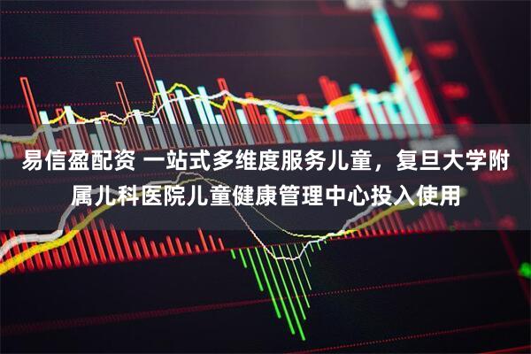 易信盈配资 一站式多维度服务儿童，复旦大学附属儿科医院儿童健康管理中心投入使用
